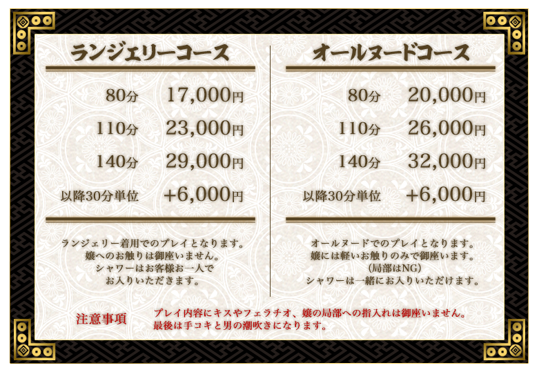 ランジェリーコースは終始下着着用でのサービスです。タッチNGでシャワーもお客様ご自身で済ませて頂くコースです。80分は17,000円。110分は23,000円。140分は29,000円。オールヌードコースは終始オールヌードでのサービスです。局部以外のソフトタッチ可。シャワー洗体も含まれるコースです。80分は20,000円。110分は26,000円。140分は32,000円。回春堂では無料オプションも多数ご用意しています。